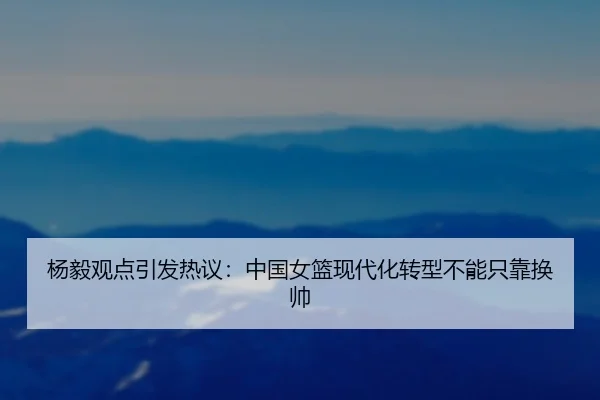 杨毅观点引发热议:中国女篮现代化转型不能只靠换帅